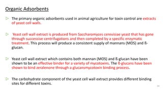 Organic Adsorbents
▷ The primary organic adsorbents used in animal agriculture for toxin control are extracts
of yeast cell walls.
▷ Yeast cell wall extract is produced from Saccharomyces cerevisiae yeast that has gone
through successive centrifugations and then completed by a specific enzymatic
treatment. This process will produce a consistent supply of mannans (MOS) and ß-
glucan.
▷ Yeast cell wall extract which contains both mannan (MOS) and ß-glucan have been
shown to be an effective binder for a variety of mycotoxins. The ß-glucans have been
shown to bind zeralenone through a glucansmycotoxin binding process.
▷ The carbohydrate component of the yeast cell wall extract provides different binding
sites for different toxins.
24
 