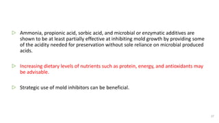 ▷ Ammonia, propionic acid, sorbic acid, and microbial or enzymatic additives are
shown to be at least partially effective at inhibiting mold growth by providing some
of the acidity needed for preservation without sole reliance on microbial produced
acids.
▷ Increasing dietary levels of nutrients such as protein, energy, and antioxidants may
be advisable.
▷ Strategic use of mold inhibitors can be beneficial.
27
 