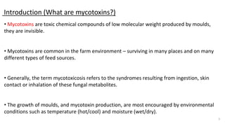 Introduction (What are mycotoxins?)
3
• Mycotoxins are toxic chemical compounds of low molecular weight produced by moulds,
they are invisible.
• Mycotoxins are common in the farm environment – surviving in many places and on many
different types of feed sources.
• Generally, the term mycotoxicosis refers to the syndromes resulting from ingestion, skin
contact or inhalation of these fungal metabolites.
• The growth of moulds, and mycotoxin production, are most encouraged by environmental
conditions such as temperature (hot/cool) and moisture (wet/dry).
 
