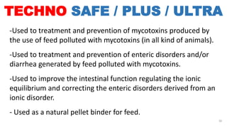 TECHNO SAFE / PLUS / ULTRA
-Used to treatment and prevention of mycotoxins produced by
the use of feed polluted with mycotoxins (in all kind of animals).
-Used to treatment and prevention of enteric disorders and/or
diarrhea generated by feed polluted with mycotoxins.
-Used to improve the intestinal function regulating the ionic
equilibrium and correcting the enteric disorders derived from an
ionic disorder.
- Used as a natural pellet binder for feed.
30
 