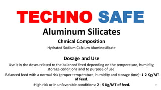 TECHNO SAFE
Aluminum Silicates
Chmical Composition
Hydrated Sodium Calcium Aluminosilicate
Dosage and Use
Use it in the doses related to the balanced feed depending on the temperature, humidity,
storage conditions and to purpose of use:
-Balanced feed with a normal risk (proper temperature, humidity and storage time): 1-2 Kg/MT
of feed.
-High risk or in unfavorable conditions: 2 - 5 Kg/MT of feed. 31
 