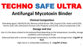 TECHNO SAFE ULTRA
Antifungal Mycotoxin Binder
Chmical Composition
Anticaking agent ( HSCAS) 81.5%, Mannan and β-Glucan 10%, Enzyme 0.5%, Acetic acid 0.25%,
Formic acid 2.5%, Ammonium Format 2.5%, Propionic acid 0.25%, Calcium propionate 2.5%.
Dosage and Use
Use it in the doses related to the balanced feed depending on the temperature, humidity, storage
conditions and to purpose of use:
-Balanced feed with a normal risk (proper temperature, humidity and storage time): 1 Kg/MT of
feed.
-High risk or in unfavorable conditions: 1 - 2 Kg/MT of feed.
33
 