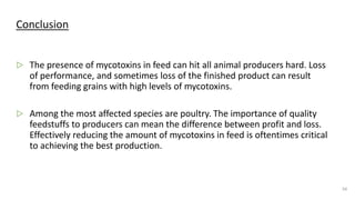 Conclusion
▷ The presence of mycotoxins in feed can hit all animal producers hard. Loss
of performance, and sometimes loss of the finished product can result
from feeding grains with high levels of mycotoxins.
▷ Among the most affected species are poultry. The importance of quality
feedstuffs to producers can mean the difference between profit and loss.
Effectively reducing the amount of mycotoxins in feed is oftentimes critical
to achieving the best production.
34
 