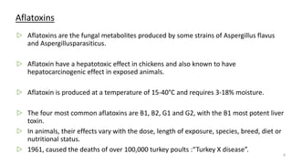 Aflatoxins
▷ Aflatoxins are the fungal metabolites produced by some strains of Aspergillus flavus
and Aspergillusparasiticus.
▷ Aflatoxin have a hepatotoxic effect in chickens and also known to have
hepatocarcinogenic effect in exposed animals.
▷ Aflatoxin is produced at a temperature of 15-40°C and requires 3-18% moisture.
▷ The four most common aflatoxins are B1, B2, G1 and G2, with the B1 most potent liver
toxin.
▷ In animals, their effects vary with the dose, length of exposure, species, breed, diet or
nutritional status.
▷ 1961, caused the deaths of over 100,000 turkey poults :“Turkey X disease”.
6
 