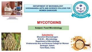 MYCOTOXINS
DEPARTMENT OF MICROBIOLOGY
VIVEKANANDA ARTS AND SCIENCE COLLEGE FOR
WOMEN SANKAGIRI
Subject: Food Microbiology
Submitted by
Dharshini Dharmalingam
III B.SC., -Microbiology
Department of Microbiology
Vivekananda Arts and Science College for Women
Sankagiri, Salem.
Tamil Nadu, India.
 