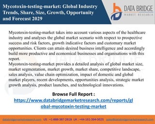 databridgemarketresearch.com US : +1-888-387-2818 UK : +44-161-394-0625 sales@databridgemarketresearch.com
1
Mycotoxin-testing-market: Global Industry
Trends, Share, Size, Growth, Opportunity
and Forecast 2029
Mycotoxin-testing-market takes into account various aspects of the healthcare
industry and analyses the global market scenario with respect to prospective
success and risk factors, growth indicative factors and customary market
opportunities. Clients can attain desired business intelligence and accordingly
build more productive and economical businesses and organisations with this
report.
Mycotoxin-testing-market provides a detailed analysis of global market size,
market segmentation, market growth, market share, competitive landscape,
sales analysis, value chain optimization, impact of domestic and global
market players, recent developments, opportunities analysis, strategic market
growth analysis, product launches, and technological innovations.
Browse Full Report :
https://www.databridgemarketresearch.com/reports/gl
obal-mycotoxin-testing-market
 