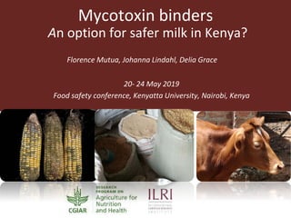Mycotoxin binders
An option for safer milk in Kenya?
Florence Mutua, Johanna Lindahl, Delia Grace
20- 24 May 2019
Food safety conference, Kenyatta University, Nairobi, Kenya
 