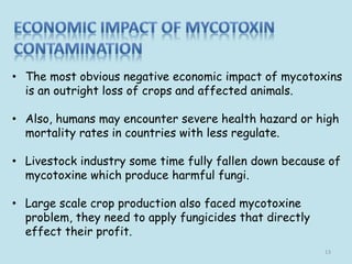 • The most obvious negative economic impact of mycotoxins
is an outright loss of crops and affected animals.
• Also, humans may encounter severe health hazard or high
mortality rates in countries with less regulate.
• Livestock industry some time fully fallen down because of
mycotoxine which produce harmful fungi.
• Large scale crop production also faced mycotoxine
problem, they need to apply fungicides that directly
effect their profit.
13
 
