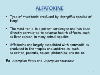 • Type of mycotoxin produced by Asprgillus species of
fungi.
• The most toxic, is a potent carcinogen and has been
directly correlated to adverse health effects, such
as liver cancer, in many animal species.
• Aflatoxins are largely associated with commodities
produced in the tropics and subtropics such
as cotton, peanuts, spices, pistachios, and maize.
Ex- Aspergillus flavus and Aspergillus parasiticus
5
 