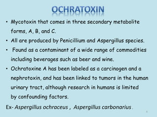 • Mycotoxin that comes in three secondary metabolite
forms, A, B, and C.
• All are produced by Penicillium and Aspergillus species.
• Found as a contaminant of a wide range of commodities
including beverages such as beer and wine.
• Ochratoxine A has been labeled as a carcinogen and a
nephrotoxin, and has been linked to tumors in the human
urinary tract, although research in humans is limited
by confounding factors.
Ex- Aspergillus ochraceus , Aspergillus carbonarius.
6
 
