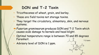 DON and T-2 Toxin
• Tricothecenes of wheat, grain, and barley.
• These are field toxins not storage toxins.
• They target the circulatory, alimentary, skin, and nervous
systems.
Fusarium graminearum produces DON and T-2 Toxin which
causes scab damage to kernels and head blight.
• Optimal temperature range is between 70 and 85 degrees
Farenheit.
• Advisory level of DON is 1 ppm.
T-2 toxin
 