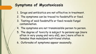 Symptoms of Mycotoxicosis
1. Drugs and antibiotics are not effective in treatment.
2. The symptoms can be traced to foodstuffs or feed.
3. Testing of said foodstuffs or feed reveals fungal
contamination.
4. The symptoms are not transmissible person to person.
5. The degree of toxicity is subject to persons age (more
often in very young and very old), sex ( more often in
females than males)and nutritional status.
6. Outbreaks of symptoms appear seasonally.
 