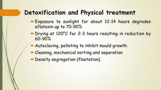 Detoxification and Physical treatment
Exposure to sunlight for about 12-14 hours degrades
aflatoxin up to 70-90%
Drying at 120°C for 2-3 hours resulting in reduction by
60-90%
Autoclaving, pelleting to inhibit mould growth.
Cleaning, mechanical sorting and separation
Density segregation (floatation).
 