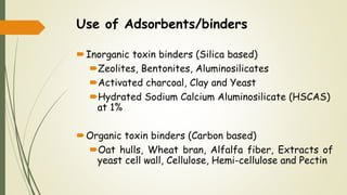 Use of Adsorbents/binders
Inorganic toxin binders (Silica based)
Zeolites, Bentonites, Aluminosilicates
Activated charcoal, Clay and Yeast
Hydrated Sodium Calcium Aluminosilicate (HSCAS)
at 1%
Organic toxin binders (Carbon based)
Oat hulls, Wheat bran, Alfalfa fiber, Extracts of
yeast cell wall, Cellulose, Hemi-cellulose and Pectin
 
