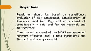 Regulations
Regulation should be based on surveillance,
evaluation of risk assessment, establishment of
tolerance level (or LD50) and enforcement of
compliance with this level for raw materials and
finished feed.
Thus the enforcement of the NIAS recommended
minimum aflatoxin level in feed ingredients and
finished feed is very essential
 