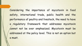 Considering the importance of mycotoxin in food
safety, international trade, public health and the
performance of poultry and livestock, the need to have
a regulatory framework that addresses mycotoxin
cannot not be over emphasized. Mycotoxin must be
addressed at the policy level. This is not an option but
a must.
 