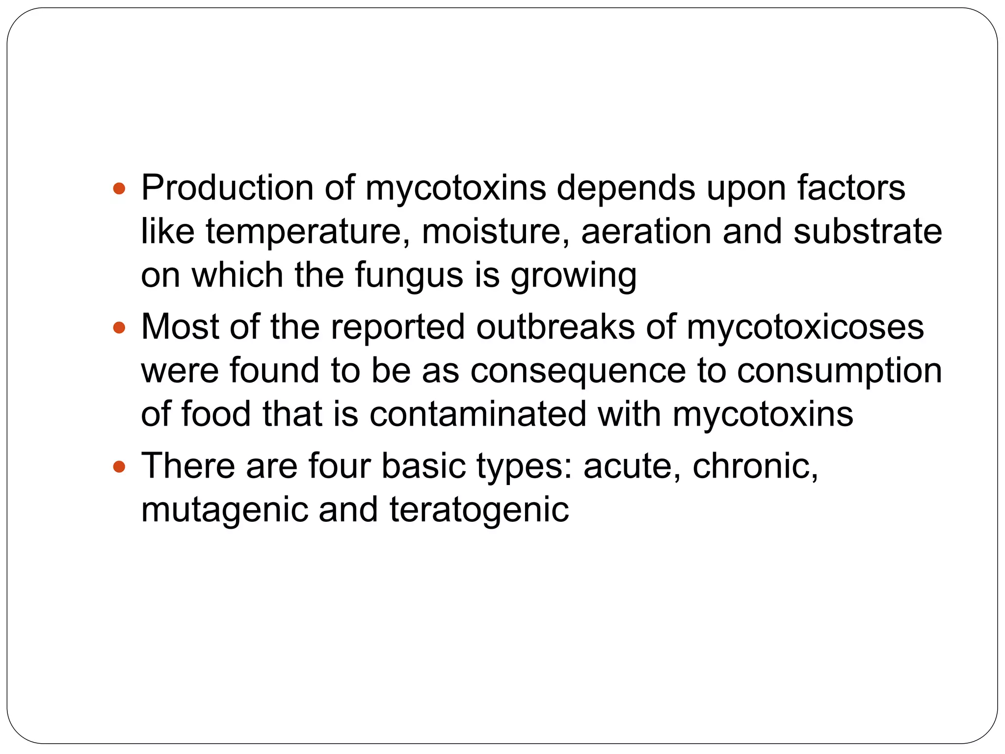  Production of mycotoxins depends upon factors
like temperature, moisture, aeration and substrate
on which the fungus is growing
 Most of the reported outbreaks of mycotoxicoses
were found to be as consequence to consumption
of food that is contaminated with mycotoxins
 There are four basic types: acute, chronic,
mutagenic and teratogenic
 