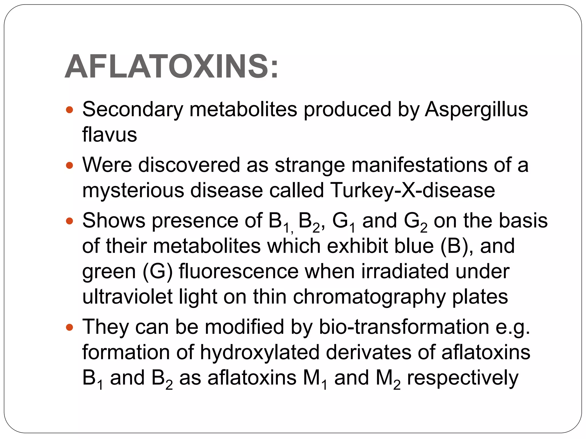AFLATOXINS:
 Secondary metabolites produced by Aspergillus
flavus
 Were discovered as strange manifestations of a
mysterious disease called Turkey-X-disease
 Shows presence of B1, B2, G1 and G2 on the basis
of their metabolites which exhibit blue (B), and
green (G) fluorescence when irradiated under
ultraviolet light on thin chromatography plates
 They can be modified by bio-transformation e.g.
formation of hydroxylated derivates of aflatoxins
B1 and B2 as aflatoxins M1 and M2 respectively
 