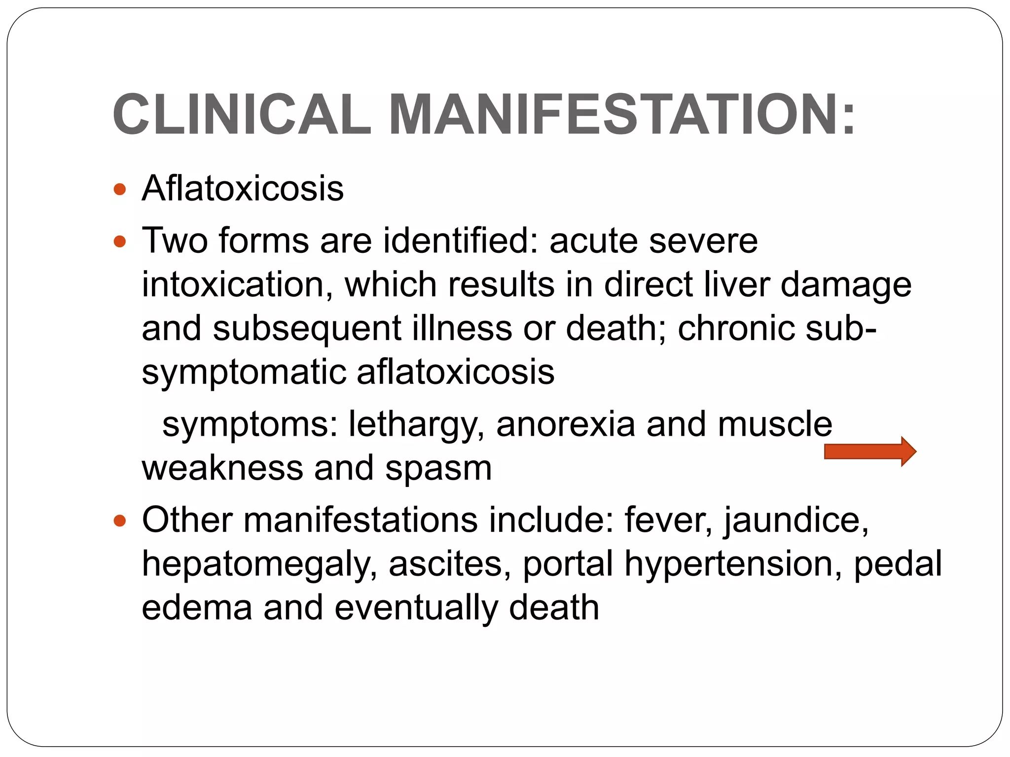 CLINICAL MANIFESTATION:
 Aflatoxicosis
 Two forms are identified: acute severe
intoxication, which results in direct liver damage
and subsequent illness or death; chronic sub-
symptomatic aflatoxicosis
symptoms: lethargy, anorexia and muscle
weakness and spasm
 Other manifestations include: fever, jaundice,
hepatomegaly, ascites, portal hypertension, pedal
edema and eventually death
 