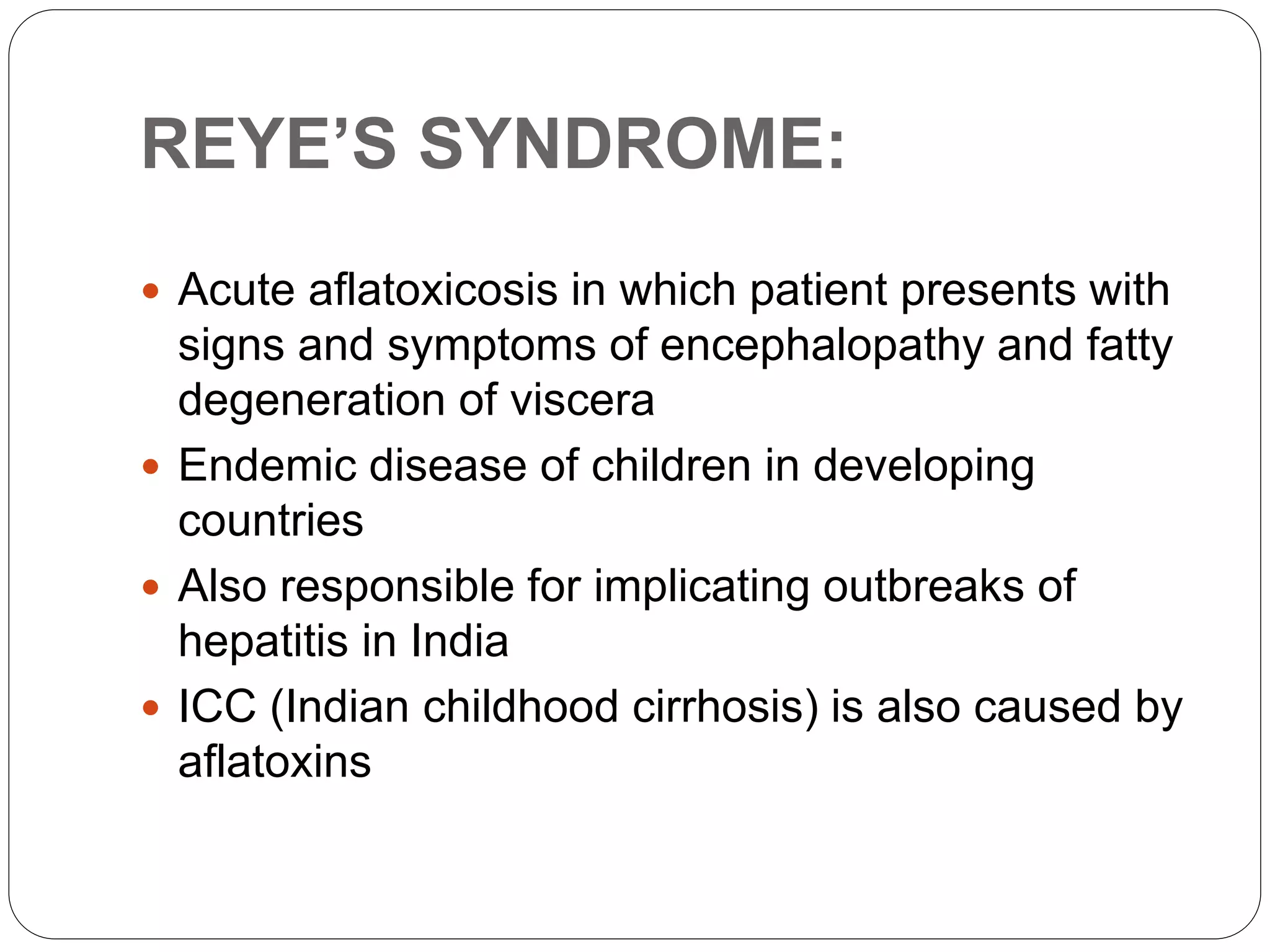 REYE’S SYNDROME:
 Acute aflatoxicosis in which patient presents with
signs and symptoms of encephalopathy and fatty
degeneration of viscera
 Endemic disease of children in developing
countries
 Also responsible for implicating outbreaks of
hepatitis in India
 ICC (Indian childhood cirrhosis) is also caused by
aflatoxins
 