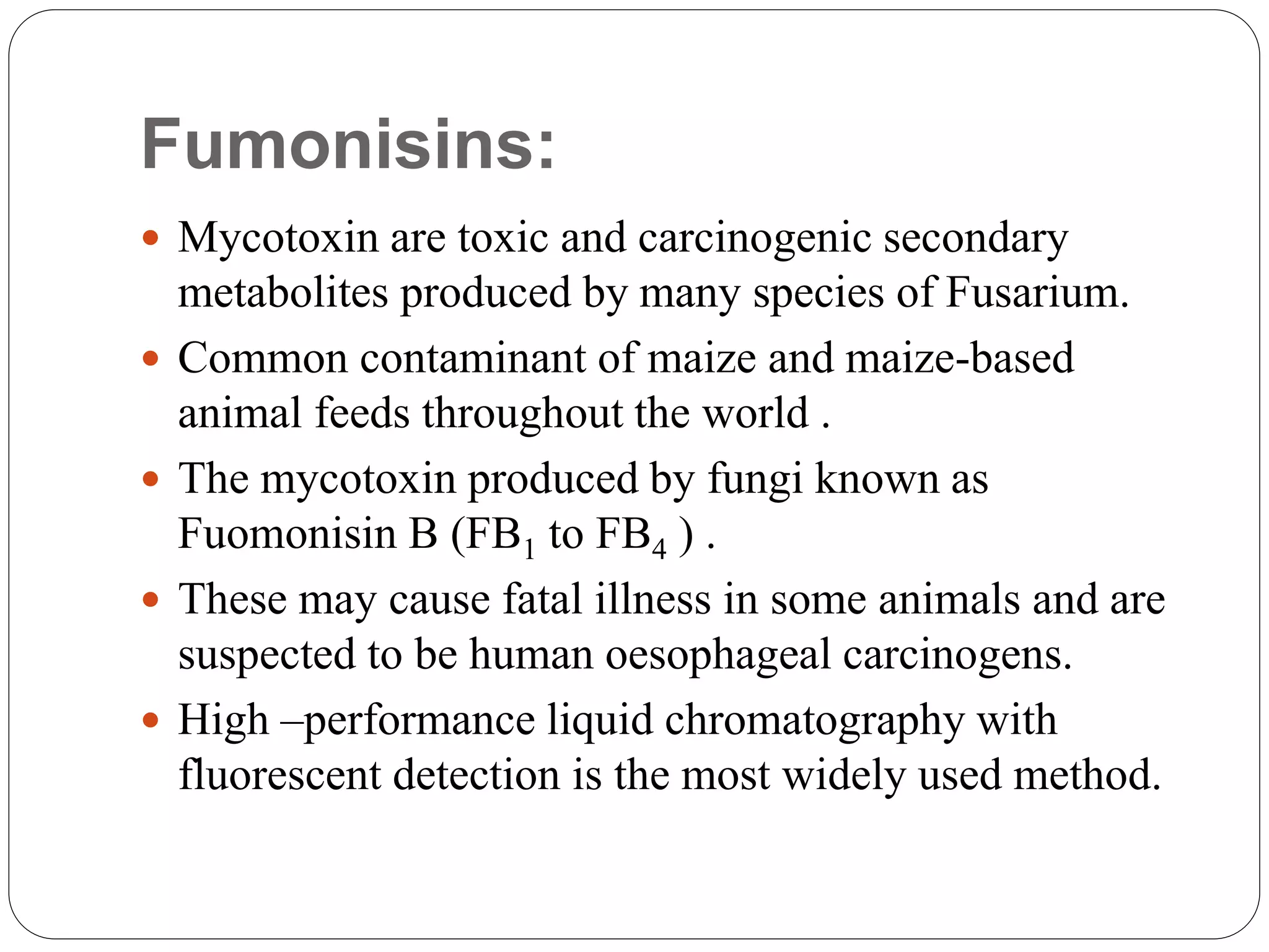 Fumonisins:
 Mycotoxin are toxic and carcinogenic secondary
metabolites produced by many species of Fusarium.
 Common contaminant of maize and maize-based
animal feeds throughout the world .
 The mycotoxin produced by fungi known as
Fuomonisin B (FB1 to FB4 ) .
 These may cause fatal illness in some animals and are
suspected to be human oesophageal carcinogens.
 High –performance liquid chromatography with
fluorescent detection is the most widely used method.
 