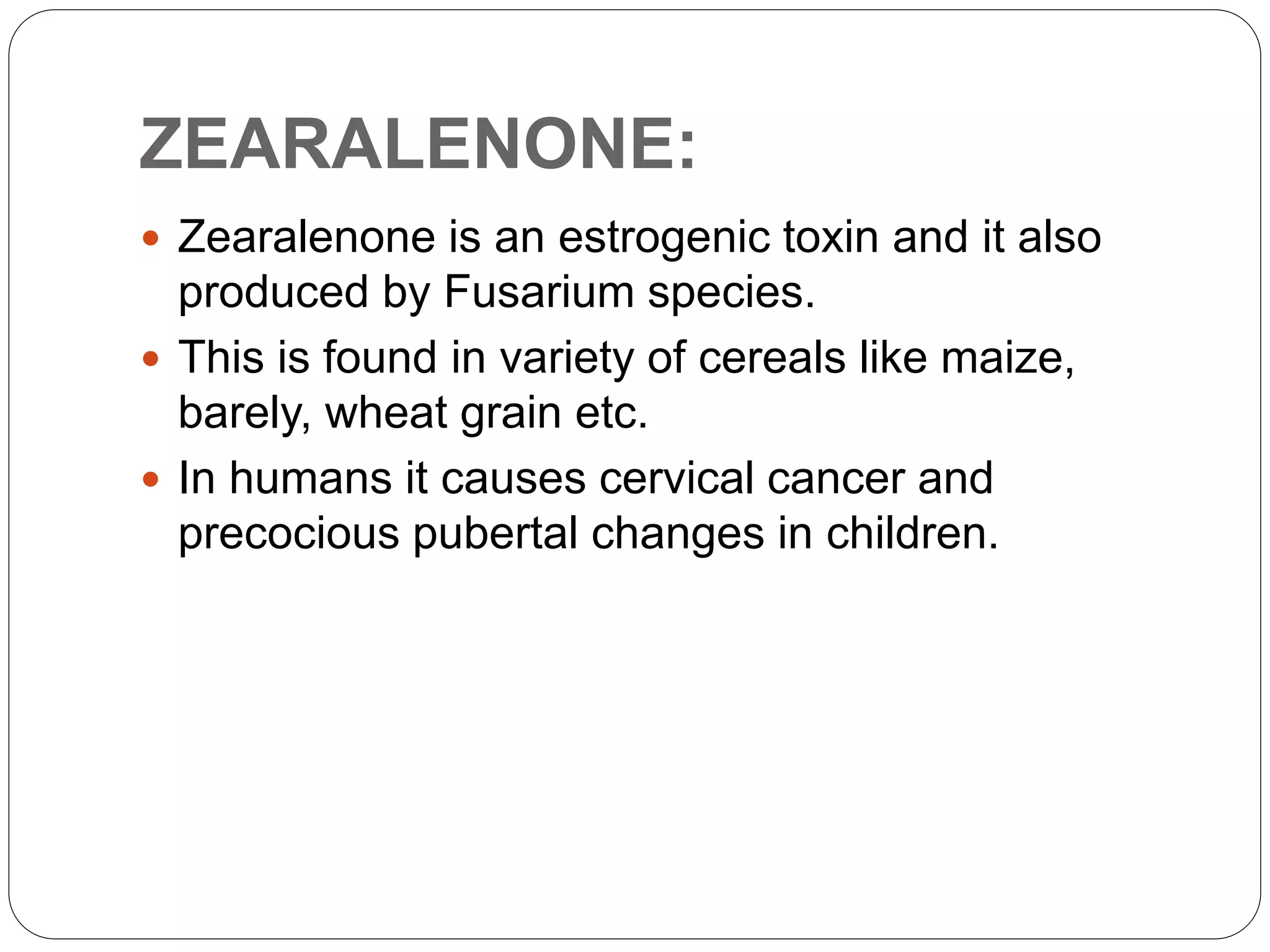 ZEARALENONE:
 Zearalenone is an estrogenic toxin and it also
produced by Fusarium species.
 This is found in variety of cereals like maize,
barely, wheat grain etc.
 In humans it causes cervical cancer and
precocious pubertal changes in children.
 