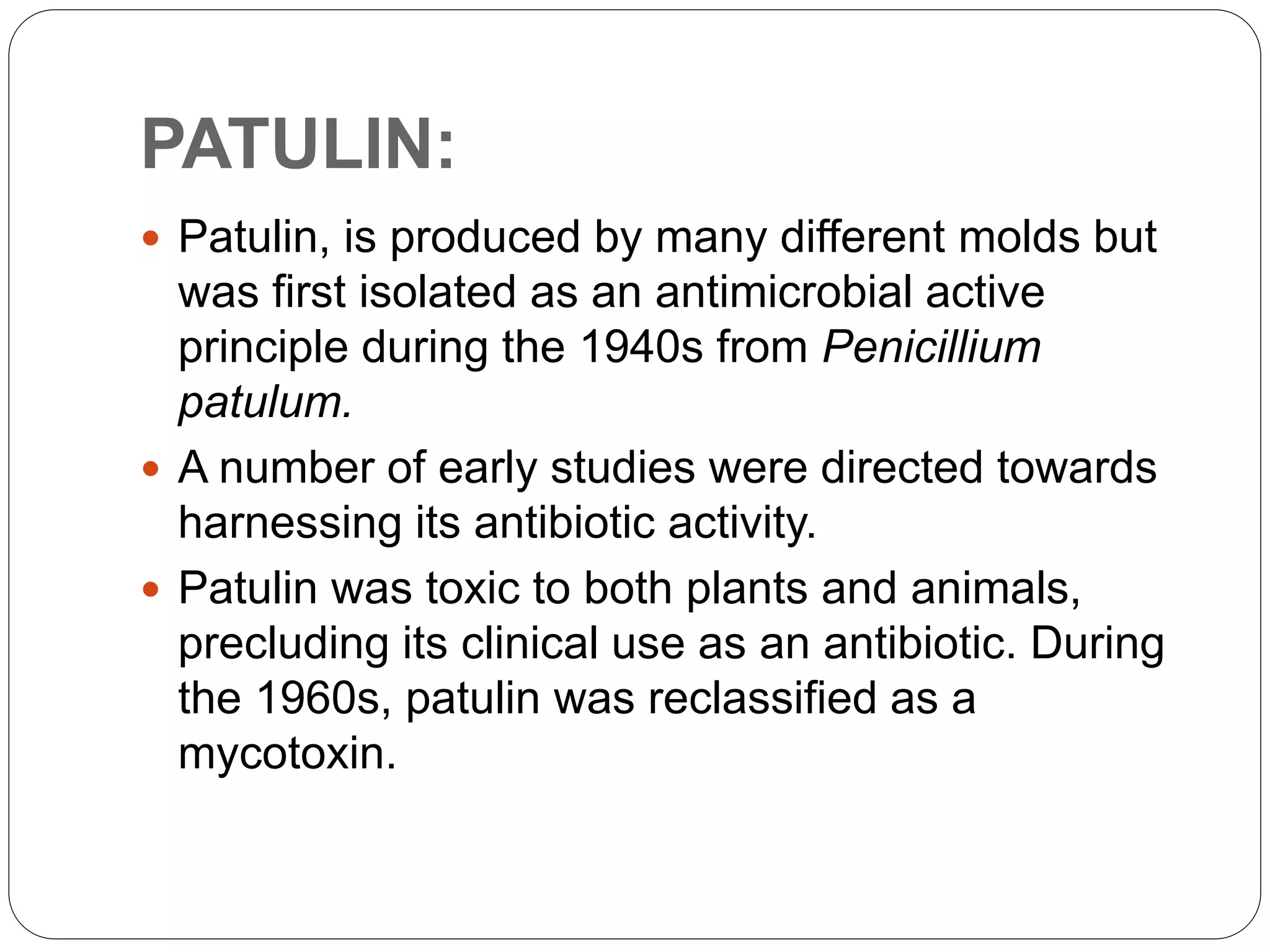 PATULIN:
 Patulin, is produced by many different molds but
was first isolated as an antimicrobial active
principle during the 1940s from Penicillium
patulum.
 A number of early studies were directed towards
harnessing its antibiotic activity.
 Patulin was toxic to both plants and animals,
precluding its clinical use as an antibiotic. During
the 1960s, patulin was reclassified as a
mycotoxin.
 