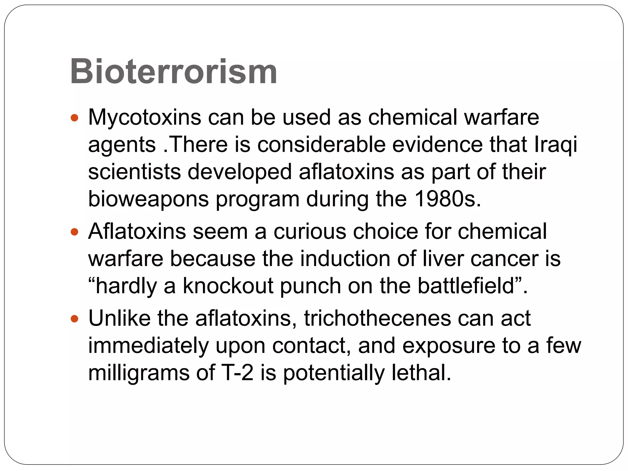Bioterrorism
 Mycotoxins can be used as chemical warfare
agents .There is considerable evidence that Iraqi
scientists developed aflatoxins as part of their
bioweapons program during the 1980s.
 Aflatoxins seem a curious choice for chemical
warfare because the induction of liver cancer is
“hardly a knockout punch on the battlefield”.
 Unlike the aflatoxins, trichothecenes can act
immediately upon contact, and exposure to a few
milligrams of T-2 is potentially lethal.
 