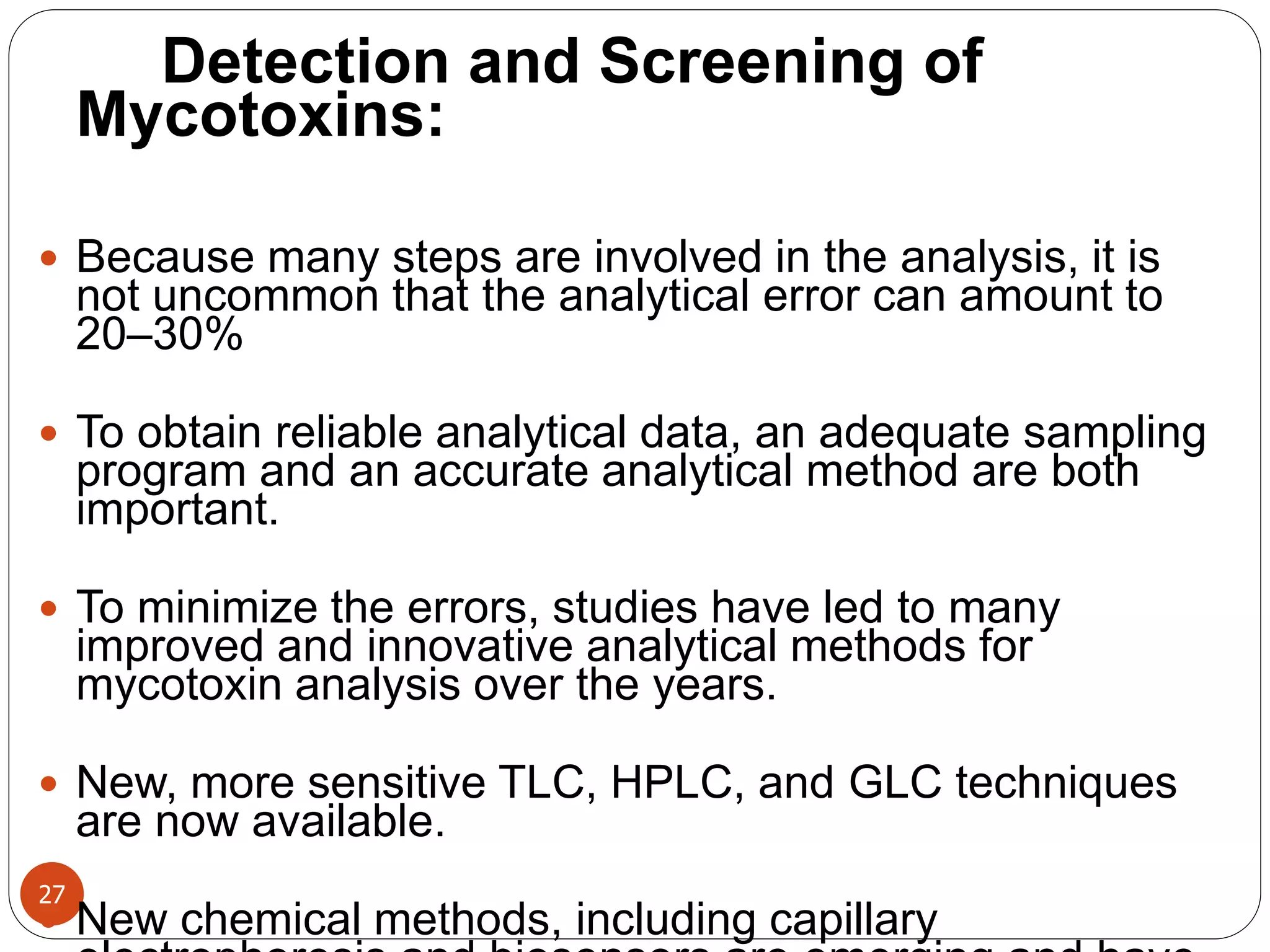 27
Detection and Screening of
Mycotoxins:
 Because many steps are involved in the analysis, it is
not uncommon that the analytical error can amount to
20–30%
 To obtain reliable analytical data, an adequate sampling
program and an accurate analytical method are both
important.
 To minimize the errors, studies have led to many
improved and innovative analytical methods for
mycotoxin analysis over the years.
 New, more sensitive TLC, HPLC, and GLC techniques
are now available.
 New chemical methods, including capillary
 
