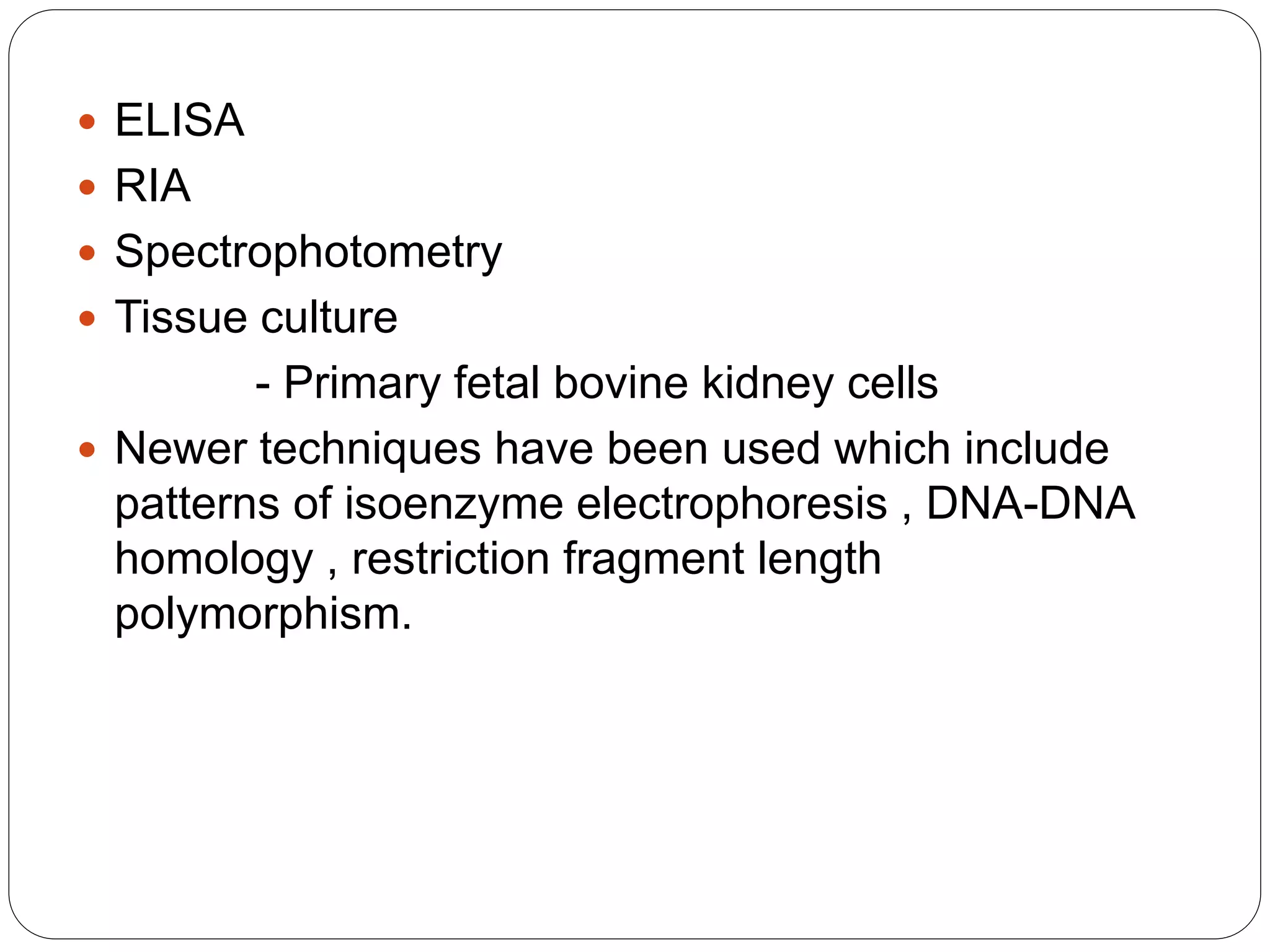  ELISA
 RIA
 Spectrophotometry
 Tissue culture
- Primary fetal bovine kidney cells
 Newer techniques have been used which include
patterns of isoenzyme electrophoresis , DNA-DNA
homology , restriction fragment length
polymorphism.
 