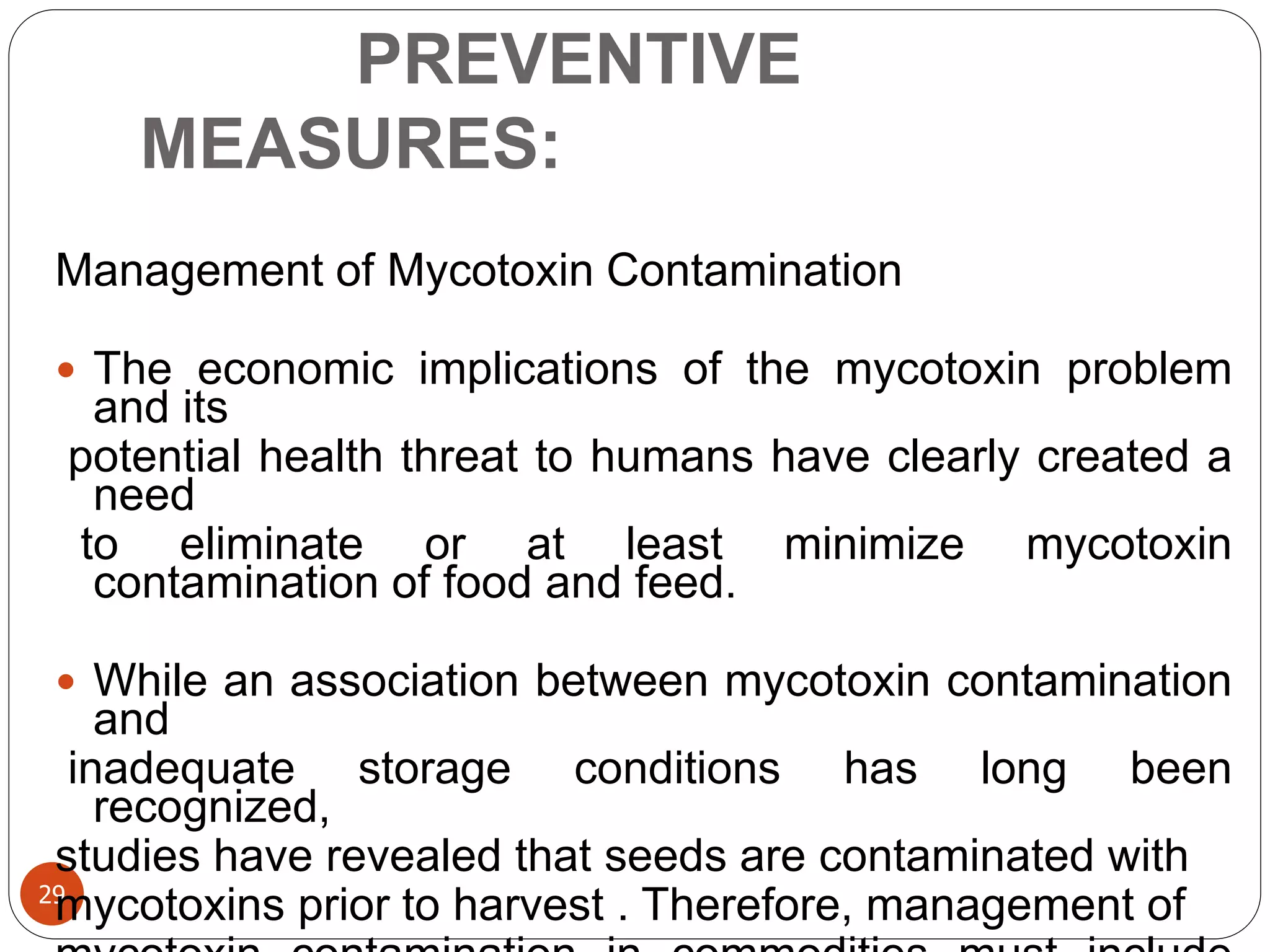 PREVENTIVE
MEASURES:
29
Management of Mycotoxin Contamination
 The economic implications of the mycotoxin problem
and its
potential health threat to humans have clearly created a
need
to eliminate or at least minimize mycotoxin
contamination of food and feed.
 While an association between mycotoxin contamination
and
inadequate storage conditions has long been
recognized,
studies have revealed that seeds are contaminated with
mycotoxins prior to harvest . Therefore, management of
 