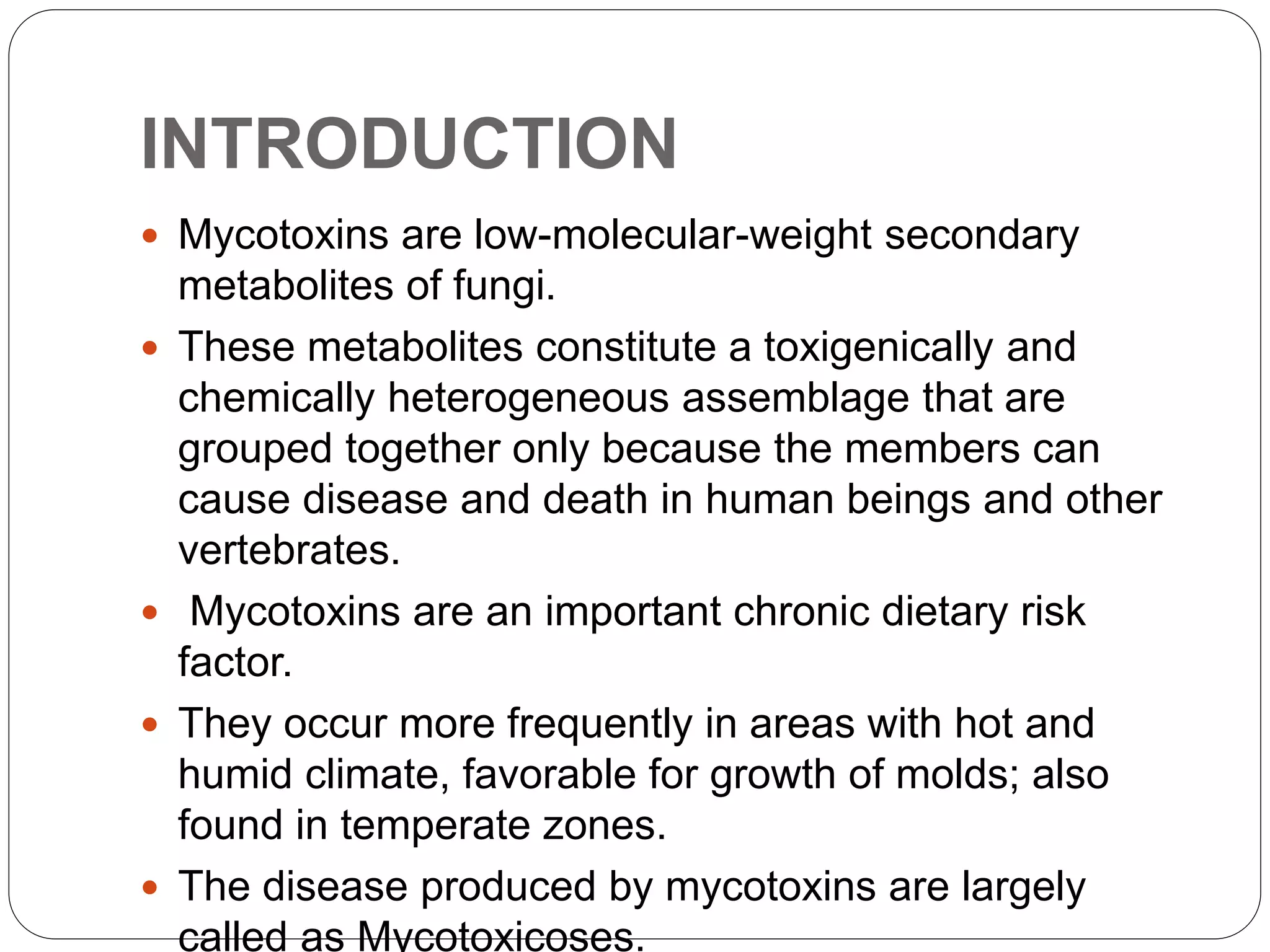 INTRODUCTION
 Mycotoxins are low-molecular-weight secondary
metabolites of fungi.
 These metabolites constitute a toxigenically and
chemically heterogeneous assemblage that are
grouped together only because the members can
cause disease and death in human beings and other
vertebrates.
 Mycotoxins are an important chronic dietary risk
factor.
 They occur more frequently in areas with hot and
humid climate, favorable for growth of molds; also
found in temperate zones.
 The disease produced by mycotoxins are largely
called as Mycotoxicoses.
 