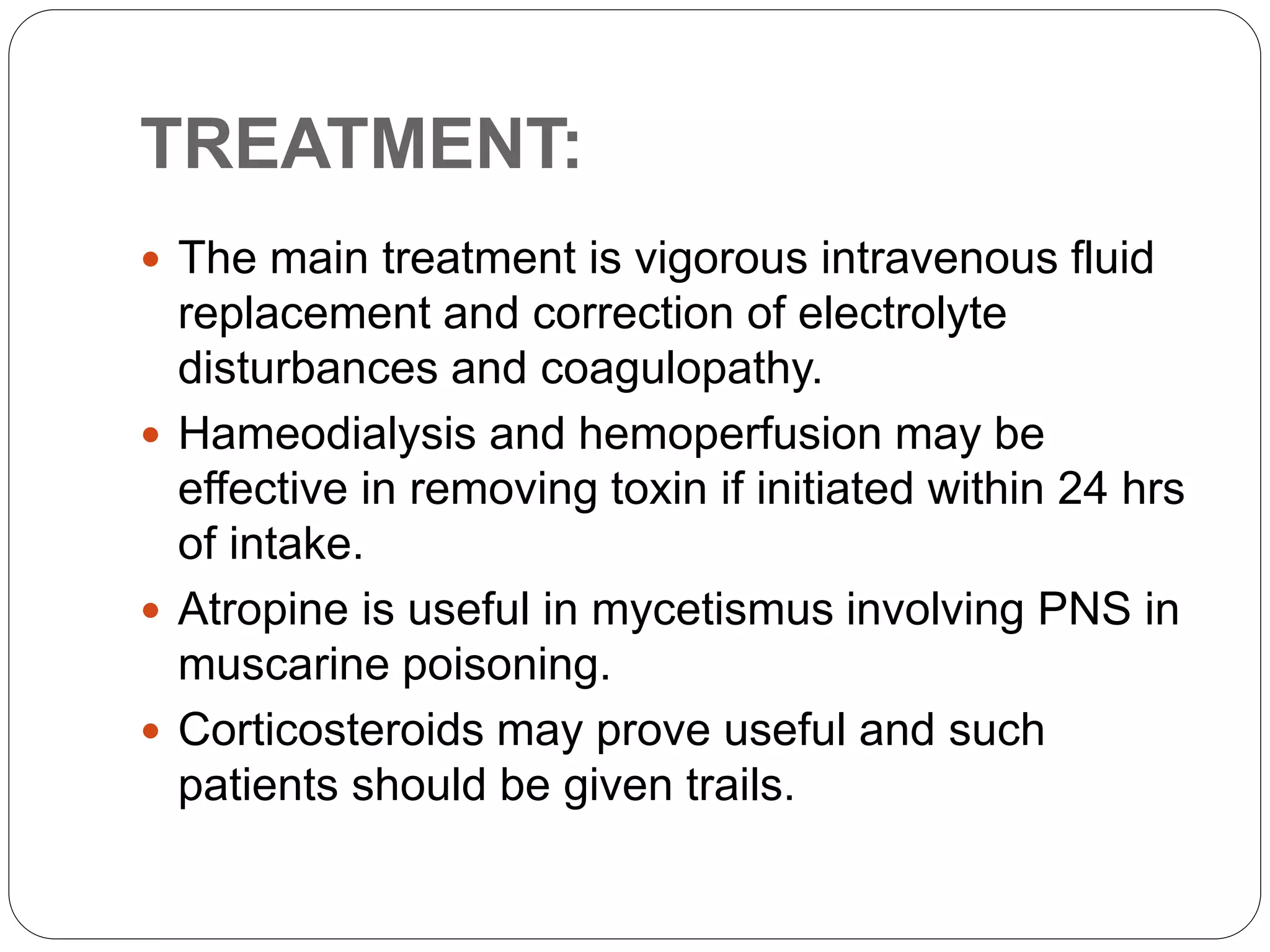 TREATMENT:
 The main treatment is vigorous intravenous fluid
replacement and correction of electrolyte
disturbances and coagulopathy.
 Hameodialysis and hemoperfusion may be
effective in removing toxin if initiated within 24 hrs
of intake.
 Atropine is useful in mycetismus involving PNS in
muscarine poisoning.
 Corticosteroids may prove useful and such
patients should be given trails.
 
