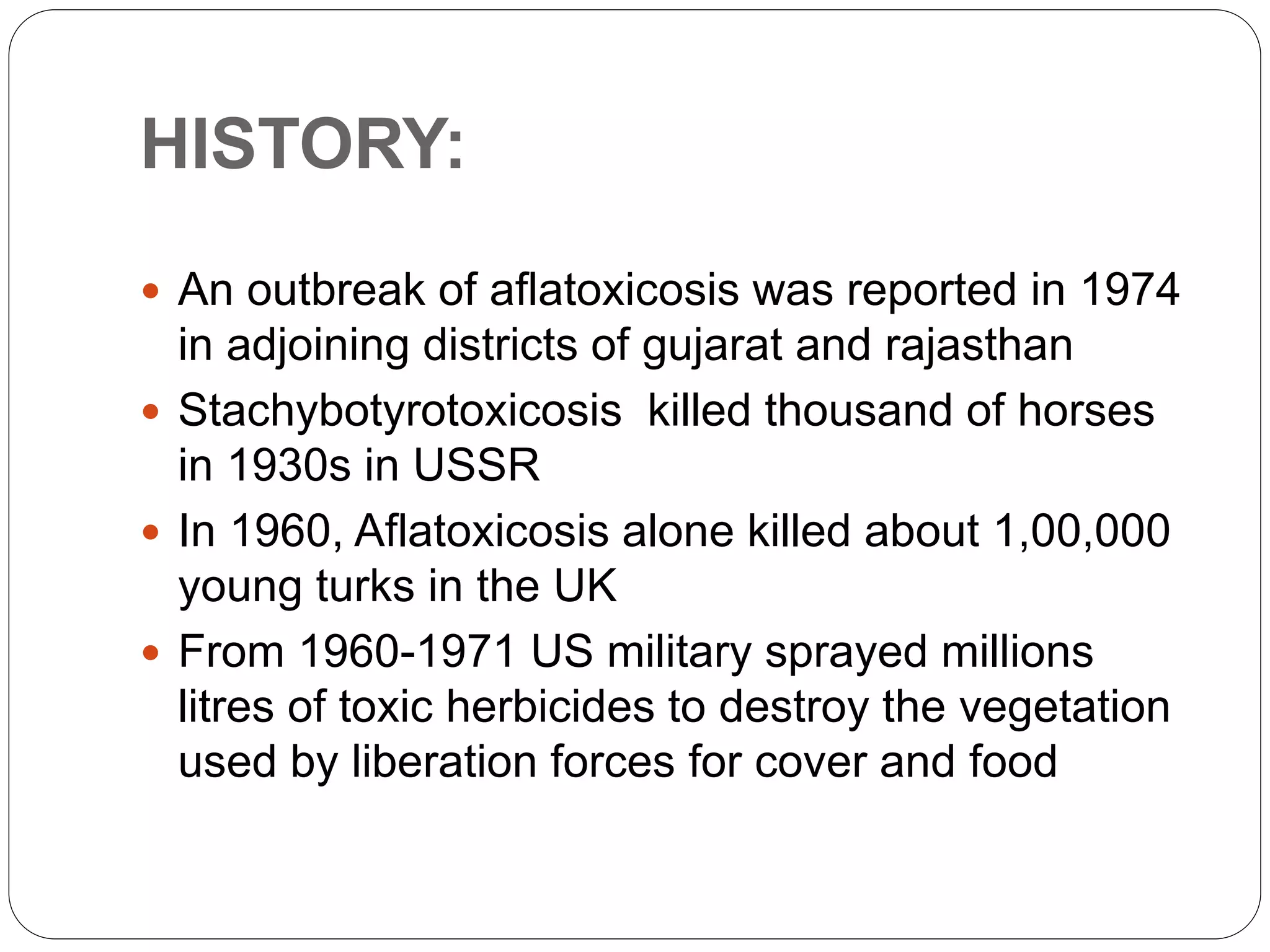 HISTORY:
 An outbreak of aflatoxicosis was reported in 1974
in adjoining districts of gujarat and rajasthan
 Stachybotyrotoxicosis killed thousand of horses
in 1930s in USSR
 In 1960, Aflatoxicosis alone killed about 1,00,000
young turks in the UK
 From 1960-1971 US military sprayed millions
litres of toxic herbicides to destroy the vegetation
used by liberation forces for cover and food
 