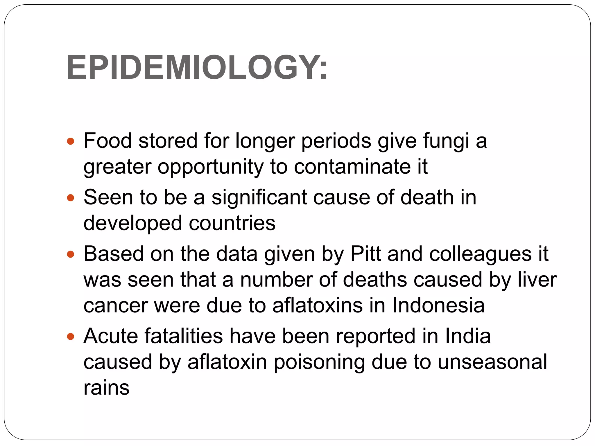 EPIDEMIOLOGY:
 Food stored for longer periods give fungi a
greater opportunity to contaminate it
 Seen to be a significant cause of death in
developed countries
 Based on the data given by Pitt and colleagues it
was seen that a number of deaths caused by liver
cancer were due to aflatoxins in Indonesia
 Acute fatalities have been reported in India
caused by aflatoxin poisoning due to unseasonal
rains
 