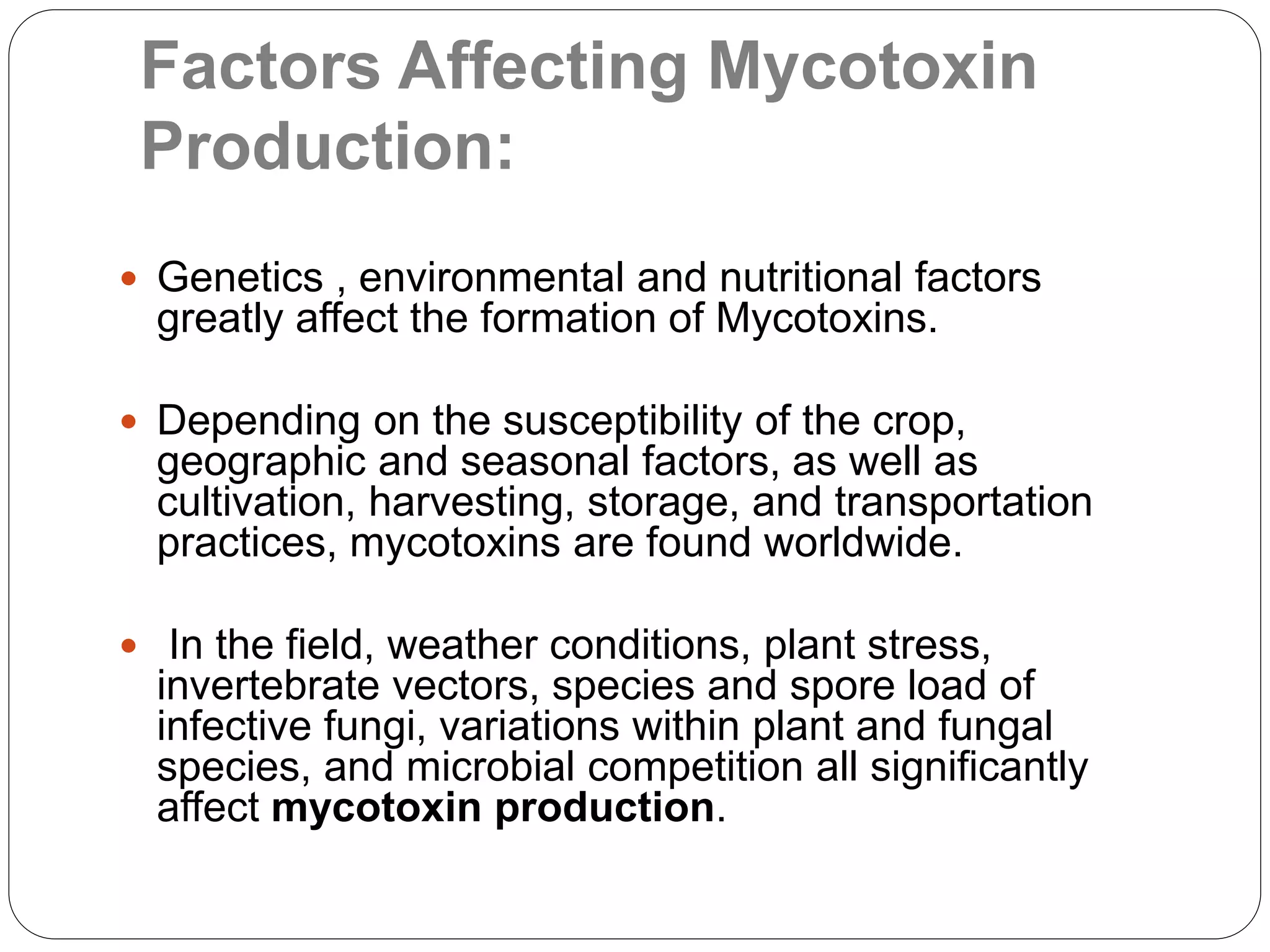 Factors Affecting Mycotoxin
Production:
 Genetics , environmental and nutritional factors
greatly affect the formation of Mycotoxins.
 Depending on the susceptibility of the crop,
geographic and seasonal factors, as well as
cultivation, harvesting, storage, and transportation
practices, mycotoxins are found worldwide.
 In the field, weather conditions, plant stress,
invertebrate vectors, species and spore load of
infective fungi, variations within plant and fungal
species, and microbial competition all significantly
affect mycotoxin production.
 