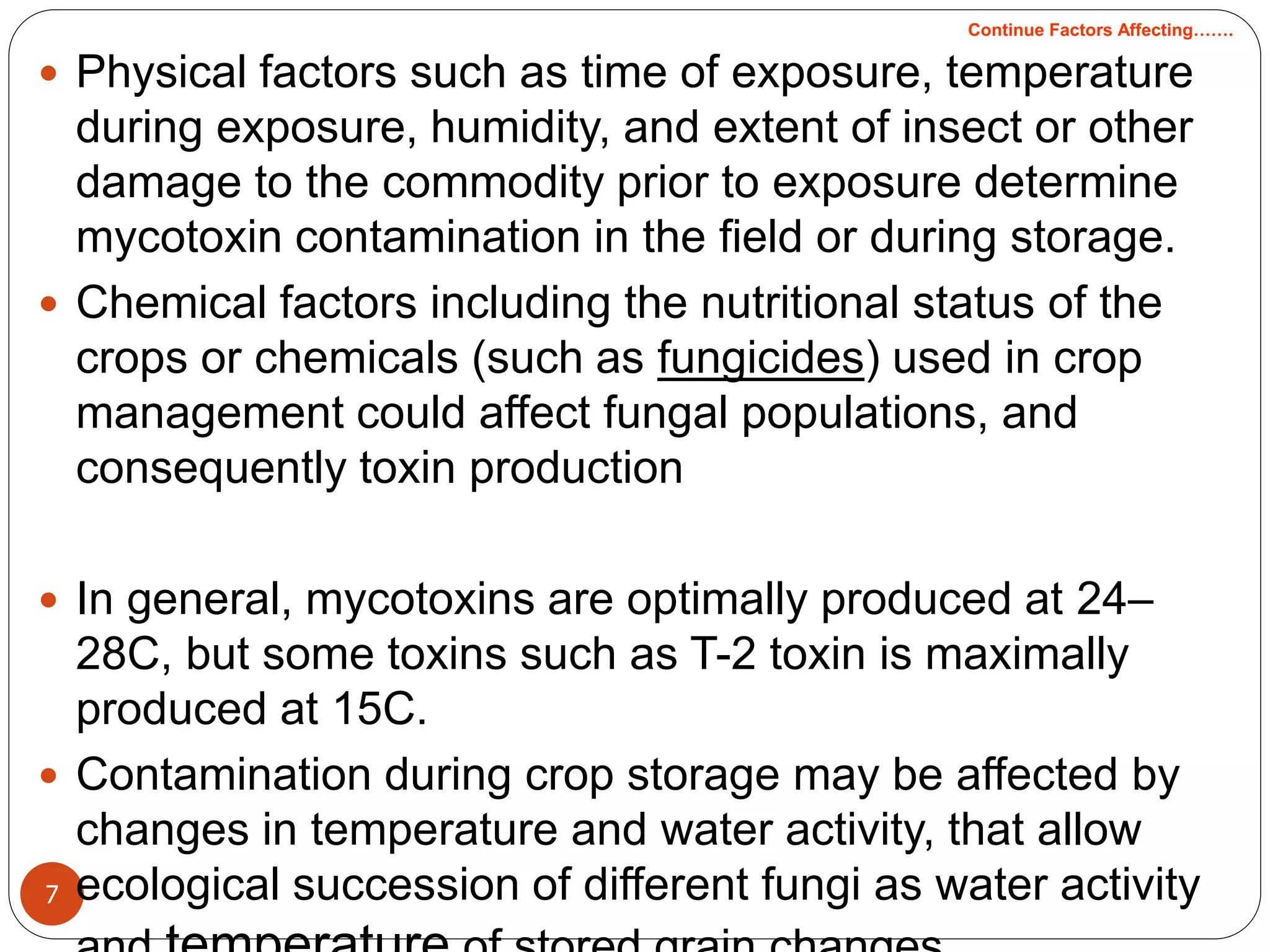 7
 Physical factors such as time of exposure, temperature
during exposure, humidity, and extent of insect or other
damage to the commodity prior to exposure determine
mycotoxin contamination in the field or during storage.
 Chemical factors including the nutritional status of the
crops or chemicals (such as fungicides) used in crop
management could affect fungal populations, and
consequently toxin production
 In general, mycotoxins are optimally produced at 24–
28C, but some toxins such as T-2 toxin is maximally
produced at 15C.
 Contamination during crop storage may be affected by
changes in temperature and water activity, that allow
ecological succession of different fungi as water activity
Continue Factors Affecting…….
 