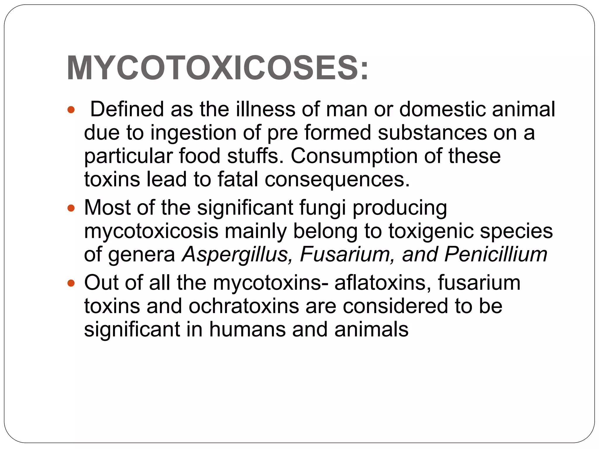 MYCOTOXICOSES:
 Defined as the illness of man or domestic animal
due to ingestion of pre formed substances on a
particular food stuffs. Consumption of these
toxins lead to fatal consequences.
 Most of the significant fungi producing
mycotoxicosis mainly belong to toxigenic species
of genera Aspergillus, Fusarium, and Penicillium
 Out of all the mycotoxins- aflatoxins, fusarium
toxins and ochratoxins are considered to be
significant in humans and animals
 