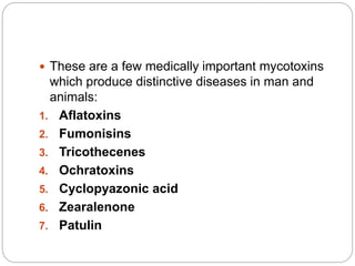  These are a few medically important mycotoxins
which produce distinctive diseases in man and
animals:
1. Aflatoxins
2. Fumonisins
3. Tricothecenes
4. Ochratoxins
5. Cyclopyazonic acid
6. Zearalenone
7. Patulin
 