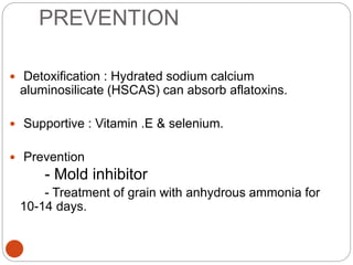 PREVENTION
 Detoxification : Hydrated sodium calcium
aluminosilicate (HSCAS) can absorb aflatoxins.
 Supportive : Vitamin .E & selenium.
 Prevention
- Mold inhibitor
- Treatment of grain with anhydrous ammonia for
10-14 days.
 