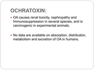 OCHRATOXIN:
 OA causes renal toxicity, nephropathy and
Immunosuppression in several species, and is
carcinogenic in experimental animals.
 No data are available on absorption, distribution,
metabolism and excretion of OA in humans.
 