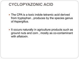 CYCLOPYAZONIC ACID
 The CPA is a toxic indole tetramic acid derived
from tryptophan , produces by the species genus
of Aspergillus.
 It occurs naturally in agriculture products such as
ground nuts and corn , mostly as co-contaminant
with aflatoxin.
 