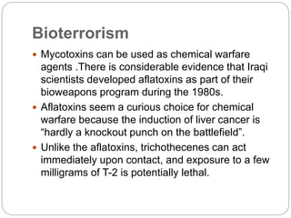 Bioterrorism
 Mycotoxins can be used as chemical warfare
agents .There is considerable evidence that Iraqi
scientists developed aflatoxins as part of their
bioweapons program during the 1980s.
 Aflatoxins seem a curious choice for chemical
warfare because the induction of liver cancer is
“hardly a knockout punch on the battlefield”.
 Unlike the aflatoxins, trichothecenes can act
immediately upon contact, and exposure to a few
milligrams of T-2 is potentially lethal.
 
