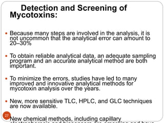 27
Detection and Screening of
Mycotoxins:
 Because many steps are involved in the analysis, it is
not uncommon that the analytical error can amount to
20–30%
 To obtain reliable analytical data, an adequate sampling
program and an accurate analytical method are both
important.
 To minimize the errors, studies have led to many
improved and innovative analytical methods for
mycotoxin analysis over the years.
 New, more sensitive TLC, HPLC, and GLC techniques
are now available.
 New chemical methods, including capillary
 