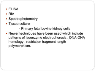  ELISA
 RIA
 Spectrophotometry
 Tissue culture
- Primary fetal bovine kidney cells
 Newer techniques have been used which include
patterns of isoenzyme electrophoresis , DNA-DNA
homology , restriction fragment length
polymorphism.
 