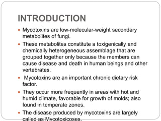 INTRODUCTION
 Mycotoxins are low-molecular-weight secondary
metabolites of fungi.
 These metabolites constitute a toxigenically and
chemically heterogeneous assemblage that are
grouped together only because the members can
cause disease and death in human beings and other
vertebrates.
 Mycotoxins are an important chronic dietary risk
factor.
 They occur more frequently in areas with hot and
humid climate, favorable for growth of molds; also
found in temperate zones.
 The disease produced by mycotoxins are largely
called as Mycotoxicoses.
 