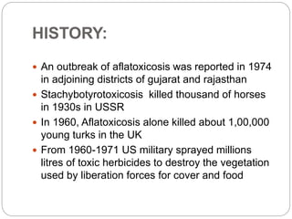 HISTORY:
 An outbreak of aflatoxicosis was reported in 1974
in adjoining districts of gujarat and rajasthan
 Stachybotyrotoxicosis killed thousand of horses
in 1930s in USSR
 In 1960, Aflatoxicosis alone killed about 1,00,000
young turks in the UK
 From 1960-1971 US military sprayed millions
litres of toxic herbicides to destroy the vegetation
used by liberation forces for cover and food
 