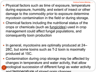 7
 Physical factors such as time of exposure, temperature
during exposure, humidity, and extent of insect or other
damage to the commodity prior to exposure determine
mycotoxin contamination in the field or during storage.
 Chemical factors including the nutritional status of the
crops or chemicals (such as fungicides) used in crop
management could affect fungal populations, and
consequently toxin production
 In general, mycotoxins are optimally produced at 24–
28C, but some toxins such as T-2 toxin is maximally
produced at 15C.
 Contamination during crop storage may be affected by
changes in temperature and water activity, that allow
ecological succession of different fungi as water activity
Continue Factors Affecting…….
 