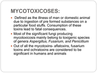 MYCOTOXICOSES:
 Defined as the illness of man or domestic animal
due to ingestion of pre formed substances on a
particular food stuffs. Consumption of these
toxins lead to fatal consequences.
 Most of the significant fungi producing
mycotoxicosis mainly belong to toxigenic species
of genera Aspergillus, Fusarium, and Penicillium
 Out of all the mycotoxins- aflatoxins, fusarium
toxins and ochratoxins are considered to be
significant in humans and animals
 