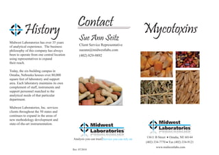 Contact                                      Mycotoxins
           History                               Sue Ann Seitz
Midwest Laboratories has over 35 years
of analytical experience. The business           Client Service Representative
philosophy of this company has always            sueann@midwestlabs.com
been to operate from one central location        (402) 829-9892
using representatives to expand
their reach.

Today, the six-building campus in
Omaha, Nebraska houses over 80,000
square feet of laboratory and support
area. Each laboratory maintains its own
complement of staff, instruments and
support personnel matched to the
analytical needs of that particular
department.

Midwest Laboratories, Inc. services
clients throughout the 50 states and
continues to expand in the areas of
new methodology development and
state-of-the-art instrumentation.


                                                                                             13611 B Street   Omaha, NE 68144
                                            Analysis you can trust Service you can rely on
                                                                                             (402) 334-7770   Fax (402) 334-9121
                                                                                                    www.midwestlabs.com
                                            Rev. 07/2010
 